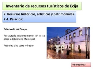 Inventario de recursos turísticos de Écija 
2. Recursos históricos, artísticos y patrimoniales. 
2.4. Palacios: 
Valoración: 3 
Palacio de los Pareja. 
Restaurado recientemente, en el se 
aloja la Biblioteca Municipal. 
Presenta una torre mirador. 
 