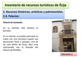 Inventario de recursos turísticos de Écija 
2. Recursos históricos, artísticos y patrimoniales. 
2.4. Palacios: 
Valoración: 2 
Palacio de Santaella. 
En su fachada sólo destaca la 
portada. 
En su interior, la escalera principal se 
cubre con una hermosa cúpula con 
decoración floral y paisajes, una de 
las más bellas de Écija, obra muy 
relacionada con la fachada del 
Palacio de Peñaflor. 
 