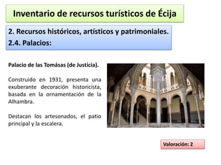 Inventario de recursos turísticos de Écija 
2. Recursos históricos, artísticos y patrimoniales. 
2.4. Palacios: 
Valoración: 2 
Palacio de las Tomásas (de Justicia). 
Construido en 1931, presenta una 
exuberante decoración historicista, 
basada en la ornamentación de la 
Alhambra. 
Destacan los artesonados, el patio 
principal y la escalera. 
 