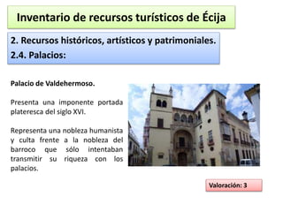 Inventario de recursos turísticos de Écija 
2. Recursos históricos, artísticos y patrimoniales. 
2.4. Palacios: 
Valoración: 3 
Palacio de Valdehermoso. 
Presenta una imponente portada 
plateresca del siglo XVI. 
Representa una nobleza humanista 
y culta frente a la nobleza del 
barroco que sólo intentaban 
transmitir su riqueza con los 
palacios. 
 