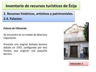 Inventario de recursos turísticos de Écija 
2. Recursos históricos, artísticos y patrimoniales. 
2.4. Palacios: 
Valoración: 1 
Palacio de Villaverde. 
Se encuentra en un estado de deterioro 
importante. 
Presenta una original fachada barroca 
datada en 1767, configurada por tres 
frentes, que originan una pequeña 
barrera. 
 