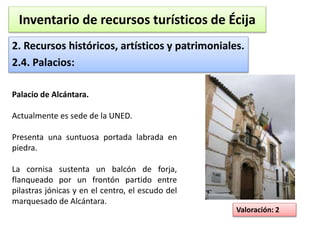 Inventario de recursos turísticos de Écija 
2. Recursos históricos, artísticos y patrimoniales. 
2.4. Palacios: 
Valoración: 2 
Palacio de Alcántara. 
Actualmente es sede de la UNED. 
Presenta una suntuosa portada labrada en 
piedra. 
La cornisa sustenta un balcón de forja, 
flanqueado por un frontón partido entre 
pilastras jónicas y en el centro, el escudo del 
marquesado de Alcántara. 
 