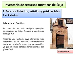 Inventario de recursos turísticos de Écija 
2. Recursos históricos, artísticos y patrimoniales. 
2.4. Palacios: 
Valoración: 1 
Palacio de los Castrillos. 
Se trata de los más antiguos ejemplos 
conservados en Écija, fechado a comienzos 
del siglo XVI. 
Presenta una fachada cuyo elemento más 
destacado es la portada, interesantísima 
tanto por su diseño como por su ejecución, 
ya que en ella se aprecian reminiscencias del 
gótico final. 
 