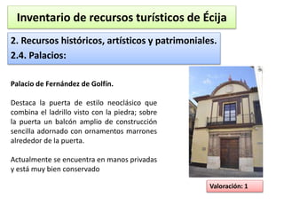 Inventario de recursos turísticos de Écija 
2. Recursos históricos, artísticos y patrimoniales. 
2.4. Palacios: 
Valoración: 1 
Palacio de Fernández de Golfín. 
Destaca la puerta de estilo neoclásico que 
combina el ladrillo visto con la piedra; sobre 
la puerta un balcón amplio de construcción 
sencilla adornado con ornamentos marrones 
alrededor de la puerta. 
Actualmente se encuentra en manos privadas 
y está muy bien conservado 
 