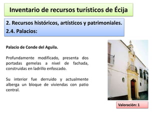 Inventario de recursos turísticos de Écija 
2. Recursos históricos, artísticos y patrimoniales. 
2.4. Palacios: 
Valoración: 1 
Palacio de Conde del Aguila. 
Profundamente modificado, presenta dos 
portadas gemelas a nivel de fachada, 
construidas en ladrillo enfoscado. 
Su interior fue derruido y actualmente 
alberga un bloque de viviendas con patio 
central. 
 