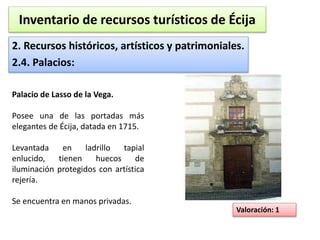Inventario de recursos turísticos de Écija 
2. Recursos históricos, artísticos y patrimoniales. 
2.4. Palacios: 
Valoración: 1 
Palacio de Lasso de la Vega. 
Posee una de las portadas más 
elegantes de Écija, datada en 1715. 
Levantada en ladrillo tapial 
enlucido, tienen huecos de 
iluminación protegidos con artística 
rejería. 
Se encuentra en manos privadas. 
 