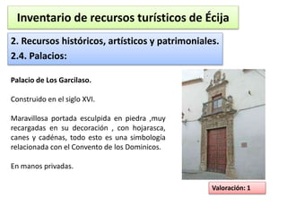 Inventario de recursos turísticos de Écija 
2. Recursos históricos, artísticos y patrimoniales. 
2.4. Palacios: 
Valoración: 1 
Palacio de Los Garcilaso. 
Construido en el siglo XVI. 
Maravillosa portada esculpida en piedra ,muy 
recargadas en su decoración , con hojarasca, 
canes y cadénas, todo esto es una simbología 
relacionada con el Convento de los Dominicos. 
En manos privadas. 
 