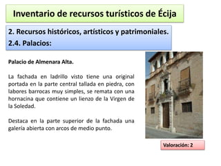Inventario de recursos turísticos de Écija 
2. Recursos históricos, artísticos y patrimoniales. 
2.4. Palacios: 
Valoración: 2 
Palacio de Almenara Alta. 
La fachada en ladrillo visto tiene una original 
portada en la parte central tallada en piedra, con 
labores barrocas muy simples, se remata con una 
hornacina que contiene un lienzo de la Virgen de 
la Soledad. 
Destaca en la parte superior de la fachada una 
galería abierta con arcos de medio punto. 
 