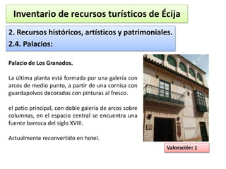 Inventario de recursos turísticos de Écija 
2. Recursos históricos, artísticos y patrimoniales. 
2.4. Palacios: 
Valoración: 1 
Palacio de Los Granados. 
La última planta está formada por una galería con 
arcos de medio punto, a partir de una cornisa con 
guardapolvos decorados con pinturas al fresco. 
el patio principal, con doble galería de arcos sobre 
columnas, en el espacio central se encuentra una 
fuente barroca del siglo XVIII. 
Actualmente reconvertido en hotel. 
 