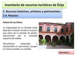 Inventario de recursos turísticos de Écija 
2. Recursos históricos, artísticos y patrimoniales. 
2.4. Palacios: 
Valoración: 1 
Palacio de Los Palma. 
La singularidad de su fachada viene 
dada por el balcón corrido en esquina 
que parte de la portada de piedra, 
estructurada por el conocido 
esquema de retablo. 
Actualmente restaurado y 
reconvertido en casa-museo, aunque 
en manos privadas, es visitable. 
 