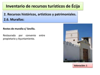 Inventario de recursos turísticos de Écija 
2. Recursos históricos, artísticos y patrimoniales. 
2.6. Murallas: 
Valoración: 1 
Restos de muralla c/ Sevilla. 
Restaurada por convenio entre 
propietario y Ayuntamiento. 
 