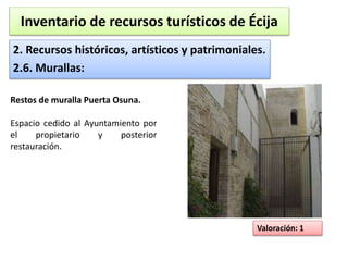 Inventario de recursos turísticos de Écija 
2. Recursos históricos, artísticos y patrimoniales. 
2.6. Murallas: 
Valoración: 1 
Restos de muralla Puerta Osuna. 
Espacio cedido al Ayuntamiento por 
el propietario y posterior 
restauración. 
 