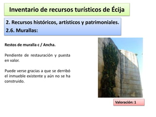 Inventario de recursos turísticos de Écija 
2. Recursos históricos, artísticos y patrimoniales. 
2.6. Murallas: 
Valoración: 1 
Restos de muralla c / Ancha. 
Pendiente de restauración y puesta 
en valor. 
Puede verse gracias a que se derribó 
el inmueble existente y aún no se ha 
construido. 
 