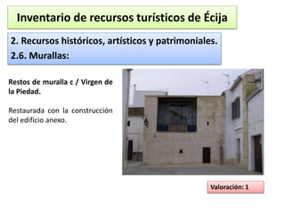 Inventario de recursos turísticos de Écija 
2. Recursos históricos, artísticos y patrimoniales. 
2.6. Murallas: 
Valoración: 1 
Restos de muralla c / Virgen de 
la Piedad. 
Restaurada con la construcción 
del edificio anexo. 
 