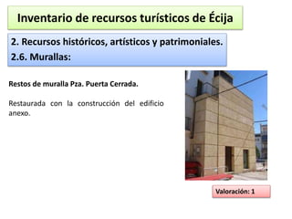 Inventario de recursos turísticos de Écija 
2. Recursos históricos, artísticos y patrimoniales. 
2.6. Murallas: 
Valoración: 1 
Restos de muralla Pza. Puerta Cerrada. 
Restaurada con la construcción del edificio 
anexo. 
 