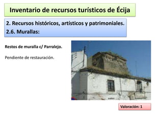 Inventario de recursos turísticos de Écija 
2. Recursos históricos, artísticos y patrimoniales. 
2.6. Murallas: 
Valoración: 1 
Restos de muralla c/ Parralejo. 
Pendiente de restauración. 
 