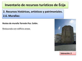 Inventario de recursos turísticos de Écija 
2. Recursos históricos, artísticos y patrimoniales. 
2.6. Murallas: 
Valoración: 2 
Restos de muralla Torreón Pza. Colón. 
Restaurada con edificio anexo. 
 