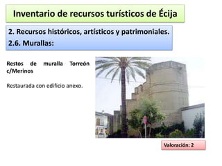 Inventario de recursos turísticos de Écija 
2. Recursos históricos, artísticos y patrimoniales. 
2.6. Murallas: 
Valoración: 2 
Restos de muralla Torreón 
c/Merinos 
Restaurada con edificio anexo. 
 