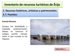 Inventario de recursos turísticos de Écija 
2. Recursos históricos, artísticos y patrimoniales. 
2.7. Puentes: 
Valoración: 1 
Puente Romano 
Aunque fue desdoblado y 
ampliado posteriormente, 
debajo se conserva el 
antiguo puente romano 
sobre el que cruzaba la Via 
Augusta. 
 
