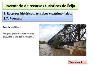 Inventario de recursos turísticos de Écija 
2. Recursos históricos, artísticos y patrimoniales. 
2.7. Puentes: 
Valoración: 1 
Puente de Hierro 
Antiguo puente sobre el que 
discurría la vía del ferrocarril. 
 