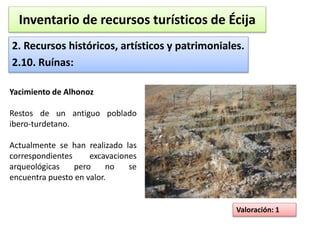 Inventario de recursos turísticos de Écija 
2. Recursos históricos, artísticos y patrimoniales. 
2.10. Ruínas: 
Valoración: 1 
Yacimiento de Alhonoz 
Restos de un antiguo poblado 
ibero-turdetano. 
Actualmente se han realizado las 
correspondientes excavaciones 
arqueológicas pero no se 
encuentra puesto en valor. 
 
