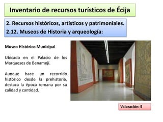 Inventario de recursos turísticos de Écija 
2. Recursos históricos, artísticos y patrimoniales. 
2.12. Museos de Historia y arqueología: 
Valoración: 5 
Museo Histórico Municipal 
Ubicado en el Palacio de los 
Marqueses de Benamejí. 
Aunque hace un recorrido 
histórico desde la prehistoria, 
destaca la época romana por su 
calidad y cantidad. 
 