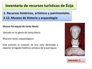 Inventario de recursos turísticos de Écija 
2. Recursos históricos, artísticos y patrimoniales. 
2.12. Museos de Historia y arqueología: 
Valoración: 2 
Museo Parroquial de Santa María. 
Ubicado en la iglesia de Santa María. 
Muestra restos arqueológicos. 
Está previsto la creación de una zona destinada a 
exponer el legado histórico-artístico de la parroquia. 
 