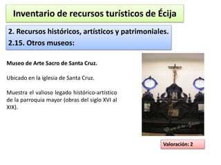 Inventario de recursos turísticos de Écija 
2. Recursos históricos, artísticos y patrimoniales. 
2.15. Otros museos: 
Valoración: 2 
Museo de Arte Sacro de Santa Cruz. 
Ubicado en la iglesia de Santa Cruz. 
Muestra el valioso legado histórico-artístico 
de la parroquia mayor (obras del siglo XVI al 
XIX). 
 