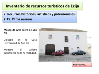 Inventario de recursos turísticos de Écija 
2. Recursos históricos, artísticos y patrimoniales. 
2.15. Otros museos: 
Valoración: 2 
Museo de Arte Sacro de San 
Gil. 
Ubicado en la Casa 
Hermandad de San Gil. 
Muestra el valioso 
patrimonio de la hermandad. 
 