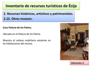 Inventario de recursos turísticos de Écija 
2. Recursos históricos, artísticos y patrimoniales. 
2.15. Otros museos: 
Valoración: 2 
Casa Palacio de los Palma. 
Ubicado en el Palacio de los Palma. 
Muestra el valioso mobiliario existente en 
las habitaciones del mismo. 
 