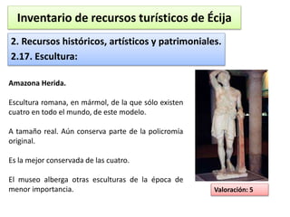 Inventario de recursos turísticos de Écija 
2. Recursos históricos, artísticos y patrimoniales. 
2.17. Escultura: 
Valoración: 5 
Amazona Herida. 
Escultura romana, en mármol, de la que sólo existen 
cuatro en todo el mundo, de este modelo. 
A tamaño real. Aún conserva parte de la policromía 
original. 
Es la mejor conservada de las cuatro. 
El museo alberga otras esculturas de la época de 
menor importancia. 
 