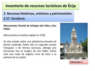 Inventario de recursos turísticos de Écija 
2. Recursos históricos, artísticos y patrimoniales. 
2.17. Escultura: 
Valoración: 1 
Monumento Triunfo de laVirgen del Valle y San 
Pablo. 
Monumento en piedra erigido en 1766. 
Se alza aislado sobre una plataforma elevada de 
planta cuadrada. Sobre ella un segundo cuerpo 
triangular y de formas barrocas, alberga una 
hornacina con la imagen de San Pablo. Sobre 
este una nube de ángeles sirve de base a la 
patrona de la ciudad. 
 