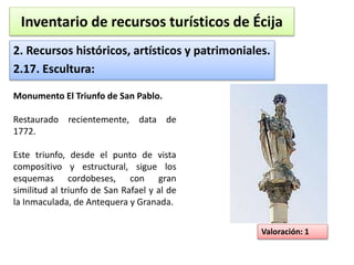 Inventario de recursos turísticos de Écija 
2. Recursos históricos, artísticos y patrimoniales. 
2.17. Escultura: 
Valoración: 1 
Monumento El Triunfo de San Pablo. 
Restaurado recientemente, data de 
1772. 
Este triunfo, desde el punto de vista 
compositivo y estructural, sigue los 
esquemas cordobeses, con gran 
similitud al triunfo de San Rafael y al de 
la Inmaculada, de Antequera y Granada. 
 