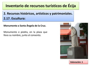 Inventario de recursos turísticos de Écija 
2. Recursos históricos, artísticos y patrimoniales. 
2.17. Escultura: 
Valoración: 1 
Monumento a Santa Ángela de la Cruz. 
Monumento e piedra, en la plaza que 
lleva su nombre, junto al convento. 
 