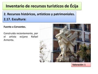 Inventario de recursos turísticos de Écija 
2. Recursos históricos, artísticos y patrimoniales. 
2.17. Escultura: 
Valoración: 1 
Fuente a Cervantes. 
Construida recientemente, por 
el artista ecijano Rafael 
Armenta. 
 