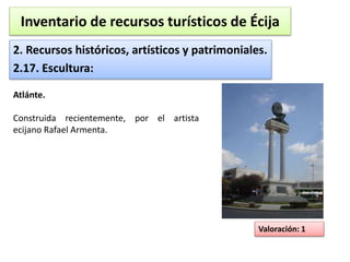 Inventario de recursos turísticos de Écija 
2. Recursos históricos, artísticos y patrimoniales. 
2.17. Escultura: 
Valoración: 1 
Atlánte. 
Construida recientemente, por el artista 
ecijano Rafael Armenta. 
 