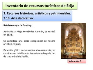 Inventario de recursos turísticos de Écija 
2. Recursos históricos, artísticos y patrimoniales. 
2.18. Arte decorativo: 
Valoración: 5 
Retablo mayor de Santiago. 
Atribuido a Alejo Fernández Alemán, se realizó 
en 1538. 
Se considera una pieza excepcional del tesoro 
artístico ecijano. 
De estilo gótico de transición al renacentista, se 
considera el retablo más importante después del 
de la catedral de Sevilla. 
 