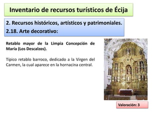 Inventario de recursos turísticos de Écija 
2. Recursos históricos, artísticos y patrimoniales. 
2.18. Arte decorativo: 
Valoración: 3 
Retablo mayor de la Limpia Concepción de 
María (Los Descalzos). 
Típico retablo barroco, dedicado a la Virgen del 
Carmen, la cual aparece en la hornacina central. 
 