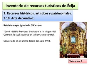 Inventario de recursos turísticos de Écija 
2. Recursos históricos, artísticos y patrimoniales. 
2.18. Arte decorativo: 
Valoración: 3 
Retablo mayor iglesia de El Carmen. 
Típico retablo barroco, dedicado a la Virgen del 
Carmen, la cual aparece en la hornacina central. 
Construido en el último tercio del siglo XVIII. 
 