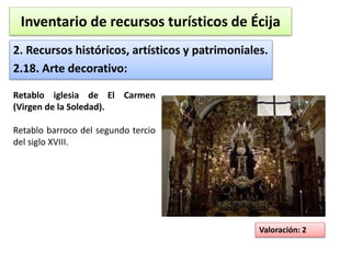 Inventario de recursos turísticos de Écija 
2. Recursos históricos, artísticos y patrimoniales. 
2.18. Arte decorativo: 
Valoración: 2 
Retablo iglesia de El Carmen 
(Virgen de la Soledad). 
Retablo barroco del segundo tercio 
del siglo XVIII. 
 