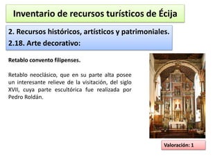 Inventario de recursos turísticos de Écija 
2. Recursos históricos, artísticos y patrimoniales. 
2.18. Arte decorativo: 
Valoración: 1 
Retablo convento filipenses. 
Retablo neoclásico, que en su parte alta posee 
un interesante relieve de la visitación, del siglo 
XVII, cuya parte escultórica fue realizada por 
Pedro Roldán. 
 