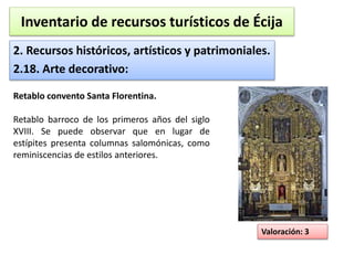 Inventario de recursos turísticos de Écija 
2. Recursos históricos, artísticos y patrimoniales. 
2.18. Arte decorativo: 
Valoración: 3 
Retablo convento Santa Florentina. 
Retablo barroco de los primeros años del siglo 
XVIII. Se puede observar que en lugar de 
estípites presenta columnas salomónicas, como 
reminiscencias de estilos anteriores. 
 