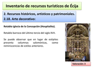 Inventario de recursos turísticos de Écija 
2. Recursos históricos, artísticos y patrimoniales. 
2.18. Arte decorativo: 
Valoración: 3 
Retablo iglesia de la Concepción (Hospitalito). 
Retablo barroco del último tercio del siglo XVII. 
Se puede observar que en lugar de estípites 
presenta columnas salomónicas, como 
reminiscencias de estilos anteriores. 
 