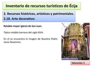 Inventario de recursos turísticos de Écija 
2. Recursos históricos, artísticos y patrimoniales. 
2.18. Arte decorativo: 
Valoración: 2 
Retablo mayor iglesia de San Juan. 
Típico retablo barroco del siglo XVIII. 
En el se encuentra la imagen de Nuestro Padre 
Jesús Nazareno. 
 