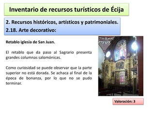 Inventario de recursos turísticos de Écija 
2. Recursos históricos, artísticos y patrimoniales. 
2.18. Arte decorativo: 
Valoración: 3 
Retablo iglesia de San Juan. 
El retablo que da paso al Sagrario presenta 
grandes columnas salomónicas. 
Como curiosidad se puede observar que la parte 
superior no está dorada. Se achaca al final de la 
época de bonanza, por lo que no se pudo 
terminar. 
 