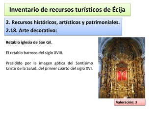 Inventario de recursos turísticos de Écija 
2. Recursos históricos, artísticos y patrimoniales. 
2.18. Arte decorativo: 
Valoración: 3 
Retablo iglesia de San Gil. 
El retablo barroco del siglo XVIII. 
Presidido por la imagen gótica del Santísimo 
Cristo de la Salud, del primer cuarto del siglo XVI. 
 