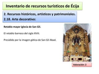 Inventario de recursos turísticos de Écija 
2. Recursos históricos, artísticos y patrimoniales. 
2.18. Arte decorativo: 
Valoración: 2 
Retablo mayor iglesia de San Gil. 
El retablo barroco del siglo XVIII. 
Presidido por la imagen gótica de San Gil Abad. 
 