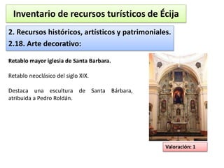 Inventario de recursos turísticos de Écija 
2. Recursos históricos, artísticos y patrimoniales. 
2.18. Arte decorativo: 
Valoración: 1 
Retablo mayor iglesia de Santa Barbara. 
Retablo neoclásico del siglo XIX. 
Destaca una escultura de Santa Bárbara, 
atribuida a Pedro Roldán. 
 
