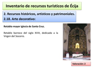 Inventario de recursos turísticos de Écija 
2. Recursos históricos, artísticos y patrimoniales. 
2.18. Arte decorativo: 
Valoración: 2 
Retablo mayor iglesia de Santa Cruz. 
Retablo barroco del siglo XVIII, dedicado a la 
Virgen del Socorro. 
 