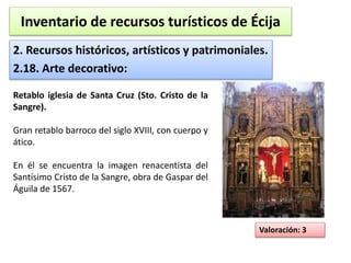 Inventario de recursos turísticos de Écija 
2. Recursos históricos, artísticos y patrimoniales. 
2.18. Arte decorativo: 
Valoración: 3 
Retablo iglesia de Santa Cruz (Sto. Cristo de la 
Sangre). 
Gran retablo barroco del siglo XVIII, con cuerpo y 
ático. 
En él se encuentra la imagen renacentista del 
Santísimo Cristo de la Sangre, obra de Gaspar del 
Águila de 1567. 
 
